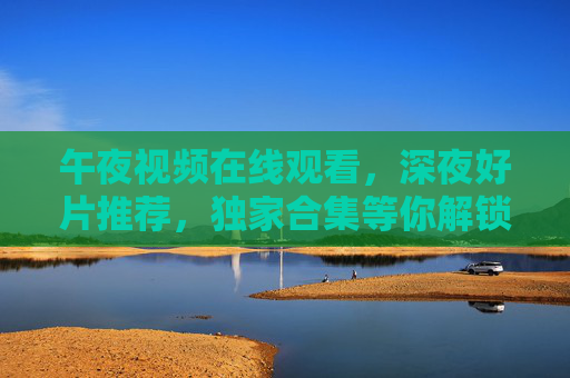 午夜视频在线观看,深夜好片推荐,独家合集等你解锁精彩,午夜好片在线观看,独家合集解锁深夜精彩 午夜视频在线观看,深夜好片推荐,独家合集等你解锁精彩,午夜好片在线观看,独家合集解锁深夜精彩