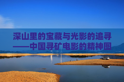 深山里的宝藏与光影的追寻——中国寻矿电影的精神图谱,中国寻矿电影的精神图谱 深山里的宝藏与光影的追寻——中国寻矿电影的精神图谱,中国寻矿电影的精神图谱