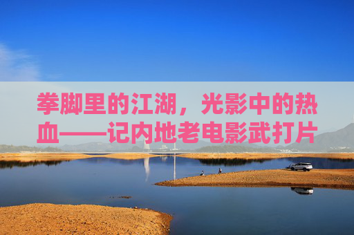 拳脚里的江湖,光影中的热血——记内地老电影武打片的时代回响 拳脚里的江湖,光影中的热血——记内地老电影武打片的时代回响