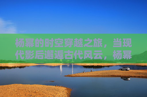 杨幂的时空穿越之旅,当现代影后邂逅古代风云,杨幂时空穿越,现代影后邂逅古代风云 杨幂的时空穿越之旅,当现代影后邂逅古代风云,杨幂时空穿越,现代影后邂逅古代风云
