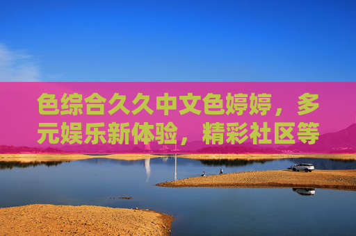 色综合久久中文色婷婷,多元娱乐新体验,精彩社区等你探索,多元娱乐新体验,中文社区等你探索 色综合久久中文色婷婷,多元娱乐新体验,精彩社区等你探索,多元娱乐新体验,中文社区等你探索