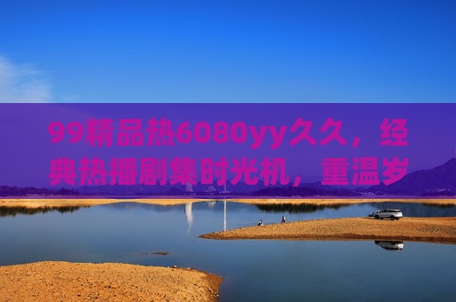 99精品热6080yy久久,经典热播剧集时光机,重温岁月里的温暖与欢笑 99精品热6080yy久久,经典热播剧集时光机,重温岁月里的温暖与欢笑