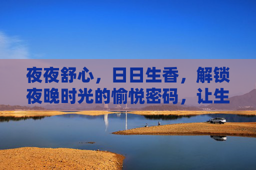 夜夜舒心,日日生香,解锁夜晚时光的愉悦密码,让生活更有质感,夜夜舒香,解锁夜晚时光的愉悦密码 夜夜舒心,日日生香,解锁夜晚时光的愉悦密码,让生活更有质感,夜夜舒香,解锁夜晚时光的愉悦密码