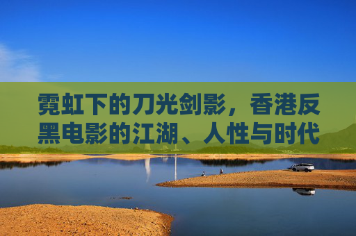 霓虹下的刀光剑影，香港反黑电影的江湖、人性与时代烙印，霓虹刀光，香港反黑电影的江湖、人性与时代