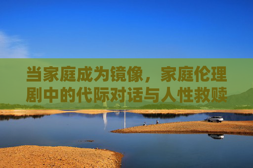 当家庭成为镜像,家庭伦理剧中的代际对话与人性救赎,家庭镜像下的代际对话与人性救赎 当家庭成为镜像,家庭伦理剧中的代际对话与人性救赎,家庭镜像下的代际对话与人性救赎
