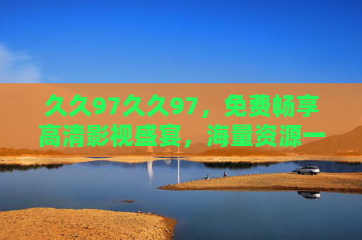 久久97久久97，免费畅享高清影视盛宴，海量资源一网打尽，久久97，免费畅享高清影视，海量资源一网打尽