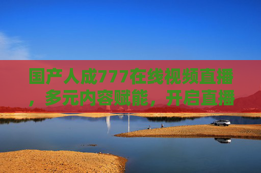 国产人成777在线视频直播,多元内容赋能,开启直播新体验,国产人成直播,多元内容赋能,开启新体验 国产人成777在线视频直播,多元内容赋能,开启直播新体验,国产人成直播,多元内容赋能,开启新体验