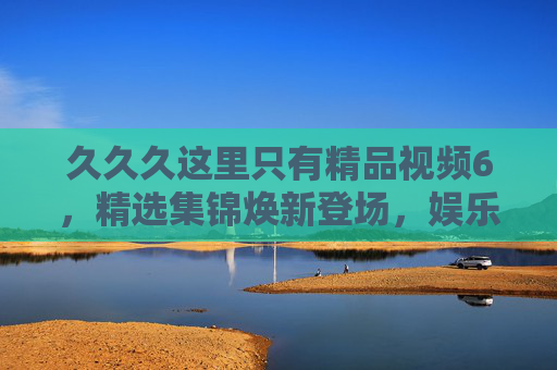 久久久这里只有精品视频6,精选集锦焕新登场,娱乐升级解锁独特视界,精品集锦焕新登场,解锁独特娱乐视界 久久久这里只有精品视频6,精选集锦焕新登场,娱乐升级解锁独特视界,精品集锦焕新登场,解锁独特娱乐视界