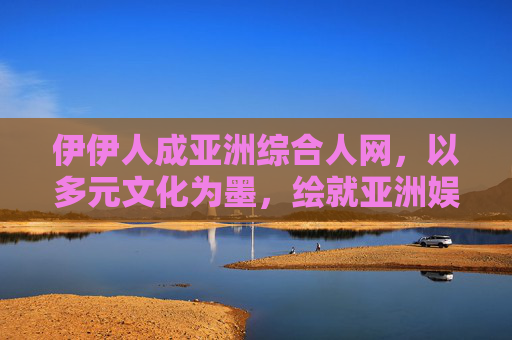 伊伊人成亚洲综合人网,以多元文化为墨,绘就亚洲娱乐新视野,伊伊人,以多元文化绘就亚洲娱乐新视野 伊伊人成亚洲综合人网,以多元文化为墨,绘就亚洲娱乐新视野,伊伊人,以多元文化绘就亚洲娱乐新视野