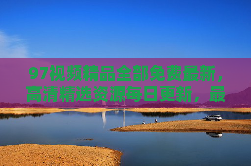 97视频精品全部免费最新,高清精选资源每日更新,最新大片在线观看无门槛,97视频免费最新,高清大片每日更新无门槛 97视频精品全部免费最新,高清精选资源每日更新,最新大片在线观看无门槛,97视频免费最新,高清大片每日更新无门槛