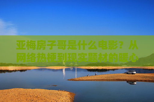 亚梅房子哥是什么电影?从网络热梗到现实题材的暖心之作,亚梅房子哥,从网络热梗到暖心现实题材电影 亚梅房子哥是什么电影?从网络热梗到现实题材的暖心之作,亚梅房子哥,从网络热梗到暖心现实题材电影