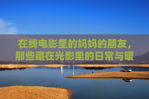 在线电影里的妈妈的朋友,那些藏在光影里的日常与暖意 在线电影里的妈妈的朋友,那些藏在光影里的日常与暖意