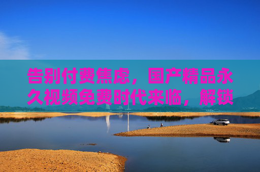 告别付费焦虑,国产精品永久视频免费时代来临,解锁无限畅享秘籍!告别付费焦虑,国产精品永久免费畅享秘籍 告别付费焦虑,国产精品永久视频免费时代来临,解锁无限畅享秘籍!告别付费焦虑,国产精品永久免费畅享秘籍