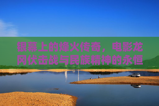 银幕上的烽火传奇，电影龙冈伏击战与民族精神的永恒回响，龙冈伏击战，银幕烽火与民族精神的永恒回响