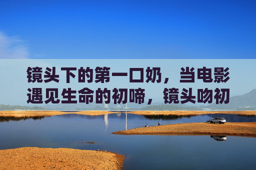 镜头下的第一口奶,当电影遇见生命的初啼,镜头吻初啼,电影与生命的第一口奶 镜头下的第一口奶,当电影遇见生命的初啼,镜头吻初啼,电影与生命的第一口奶