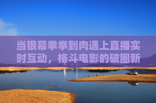 当银幕拳拳到肉遇上直播实时互动,格斗电影的破圈新可能?拳拳到肉遇直播互动,格斗电影的破圈新可能 当银幕拳拳到肉遇上直播实时互动,格斗电影的破圈新可能?拳拳到肉遇直播互动,格斗电影的破圈新可能