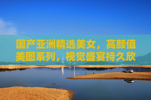 国产亚洲精选美女,高颜值美图系列,视觉盛宴持久欣赏,国产亚洲精选高颜值美女美图 视觉盛宴持久欣赏 国产亚洲精选美女,高颜值美图系列,视觉盛宴持久欣赏,国产亚洲精选高颜值美女美图 视觉盛宴持久欣赏