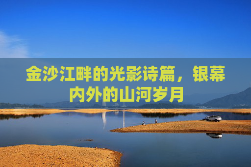 金沙江畔的光影诗篇,银幕内外的山河岁月 金沙江畔的光影诗篇,银幕内外的山河岁月