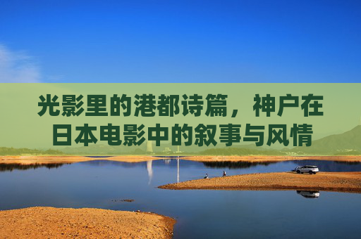 光影里的港都诗篇,神户在日本电影中的叙事与风情 光影里的港都诗篇,神户在日本电影中的叙事与风情