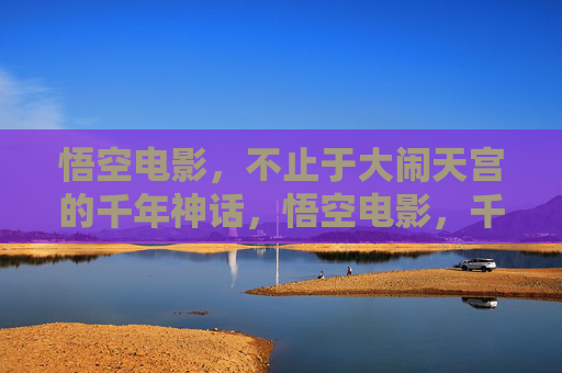 悟空电影,不止于大闹天宫的千年神话,悟空电影,千年神话的多元新篇 悟空电影,不止于大闹天宫的千年神话,悟空电影,千年神话的多元新篇