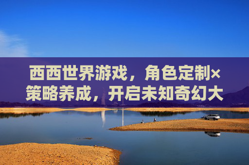 西西世界游戏,角色定制×策略养成,开启未知奇幻大陆的全新冒险之旅,西西世界,角色定制×策略养成,奇幻冒险之旅 西西世界游戏,角色定制×策略养成,开启未知奇幻大陆的全新冒险之旅,西西世界,角色定制×策略养成,奇幻冒险之旅