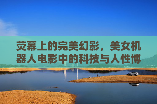 荧幕上的完美幻影，美女机器人电影中的科技与人性博弈，荧幕完美幻影，美女机器人电影的科技人性博弈