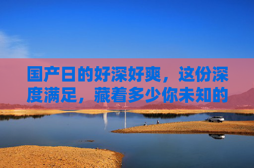 国产日的好深好爽，这份深度满足，藏着多少你未知的惊喜？国产日的深度满足，藏着多少未知惊喜？