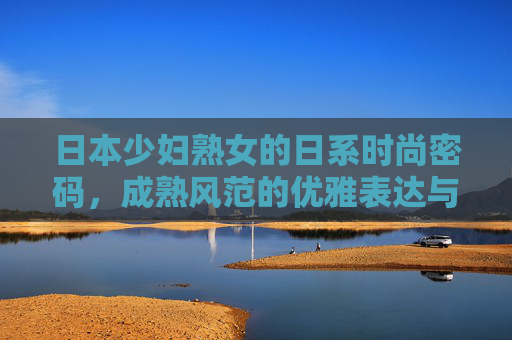 日本少妇熟女的日系时尚密码,成熟风范的优雅表达与新潮流解锁 日本少妇熟女的日系时尚密码,成熟风范的优雅表达与新潮流解锁