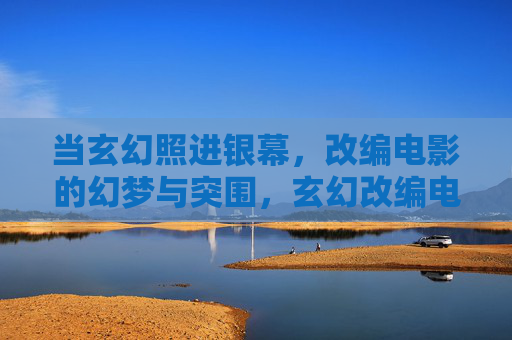 当玄幻照进银幕,改编电影的幻梦与突围,玄幻改编电影的幻梦与突围 当玄幻照进银幕,改编电影的幻梦与突围,玄幻改编电影的幻梦与突围