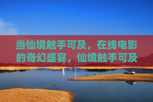 当仙境触手可及,在线电影的奇幻盛宴,仙境触手可及,在线电影奇幻盛宴 当仙境触手可及,在线电影的奇幻盛宴,仙境触手可及,在线电影奇幻盛宴