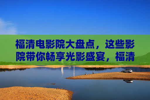 福清电影院大盘点，这些影院带你畅享光影盛宴，福清电影院大盘点，畅享光影盛宴