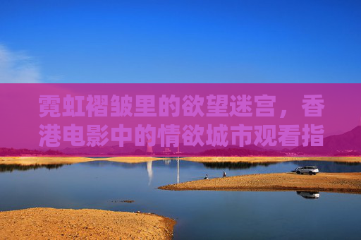 霓虹褶皱里的欲望迷宫，香港电影中的情欲城市观看指南，霓虹褶皱里的欲望迷宫，香港电影情欲城市观看指南