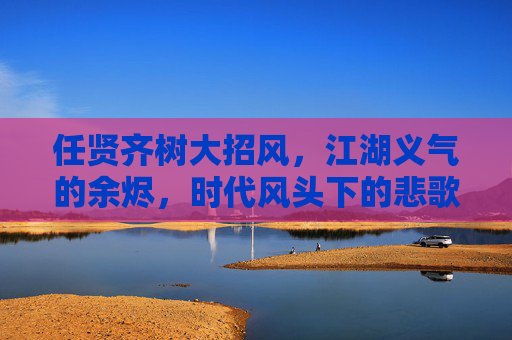 任贤齐树大招风,江湖义气的余烬,时代风头下的悲歌,树大招风,江湖义气的时代悲歌 任贤齐树大招风,江湖义气的余烬,时代风头下的悲歌,树大招风,江湖义气的时代悲歌