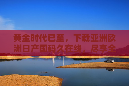 黄金时代已至,下载亚洲欧洲日产国码久在线,尽享全球影音盛宴,黄金时代,尽享亚洲欧洲全球影音盛宴 黄金时代已至,下载亚洲欧洲日产国码久在线,尽享全球影音盛宴,黄金时代,尽享亚洲欧洲全球影音盛宴