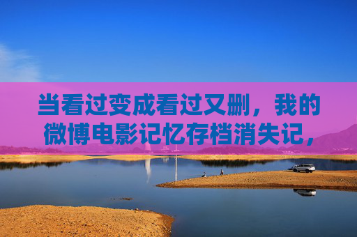 当看过变成看过又删，我的微博电影记忆存档消失记，微博电影记忆存档，看过又删的消失
