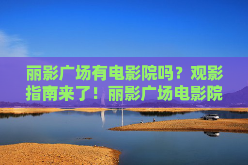 丽影广场有电影院吗？观影指南来了！丽影广场电影院观影指南