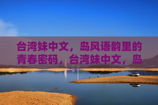 台湾妹中文，岛风语韵里的青春密码，台湾妹中文，岛风语韵里的青春密码