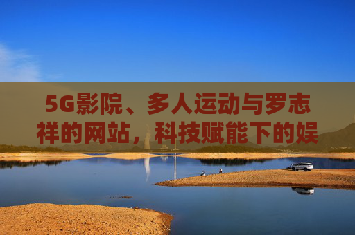 5G影院、多人运动与罗志祥的网站，科技赋能下的娱乐新生态探索，5G影院、多人运动与罗志祥网站，科技驱动的娱乐新生态探索
