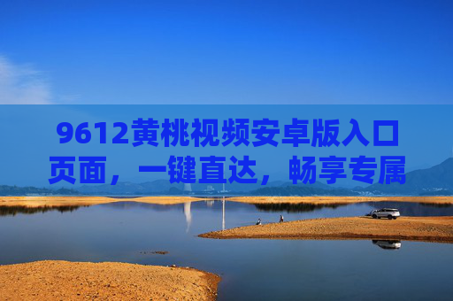 9612黄桃视频安卓版入口页面，一键直达，畅享专属影视盛宴，9612黄桃视频安卓版入口，一键直达专属影视盛宴