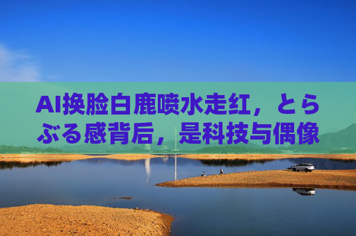 AI换脸白鹿喷水走红，とらぶる感背后，是科技与偶像的奇妙共振，AI换脸白鹿喷水走红，科技与偶像的奇妙共振