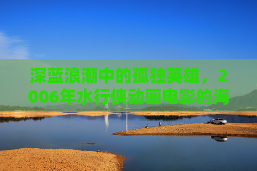深蓝浪潮中的孤独英雄，2006年水行侠动画电影的海洋史诗，深蓝浪潮中的孤独英雄，2006水行侠海洋史诗
