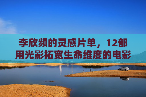 李欣频的灵感片单，12部用光影拓宽生命维度的电影，李欣频的12部灵感片单，光影拓宽生命维度
