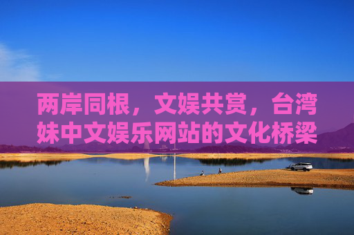 两岸同根，文娱共赏，台湾妹中文娱乐网站的文化桥梁与青春力量，两岸同根文娱共赏，台湾妹中文娱乐网站的文化桥梁与青春力量