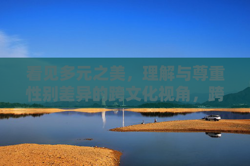 看见多元之美，理解与尊重性别差异的跨文化视角，跨文化视角，看见性别差异之美，理解与尊重多元