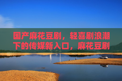 国产麻花豆剧，轻喜剧浪潮下的传媒新入口，麻花豆剧，轻喜剧浪潮的传媒新入口