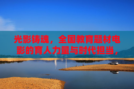 光影铸魂，全国教育题材电影的育人力量与时代担当，光影铸魂，教育题材电影的育人力量与时代担当