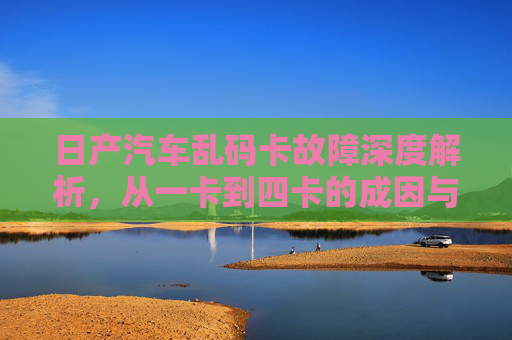 日产汽车乱码卡故障深度解析，从一卡到四卡的成因与解决方案，日产汽车乱码卡故障深度解析，从一卡到四卡的成因与解决方案