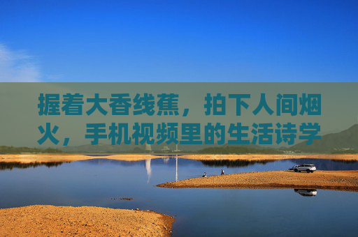 握着大香线蕉，拍下人间烟火，手机视频里的生活诗学，烟火入镜，手机镜头里的生活诗学
