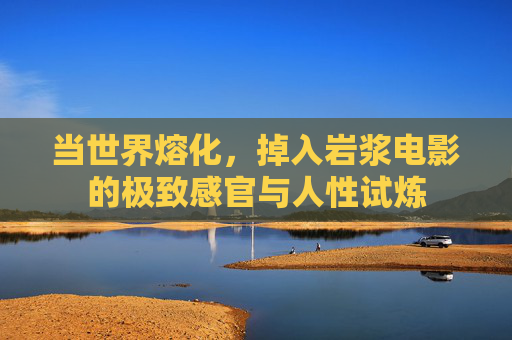 当世界熔化，掉入岩浆电影的极致感官与人性试炼