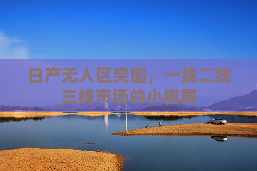 日产无人区突围，一线二线三线市场的小棋局